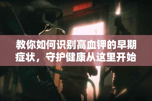 教你如何识别高血钾的早期症状，守护健康从这里开始