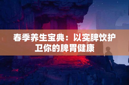 春季养生宝典：以实脾饮护卫你的脾胃健康