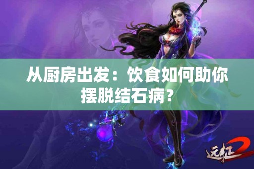 从厨房出发：饮食如何助你摆脱结石病？