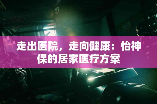 走出医院，走向健康：怡神保的居家医疗方案