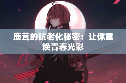 鹿茸的抗老化秘密：让你重焕青春光彩