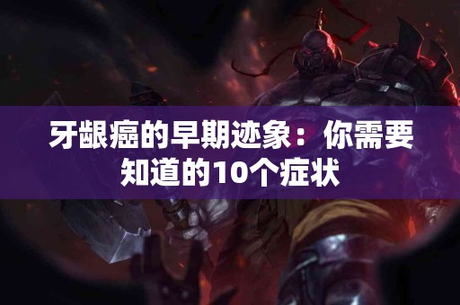 牙龈癌的早期迹象：你需要知道的10个症状