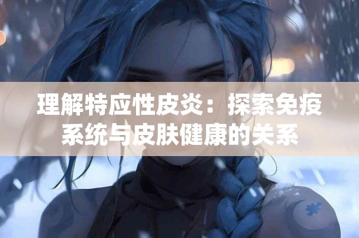 理解特应性皮炎：探索免疫系统与皮肤健康的关系
