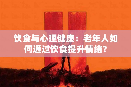 饮食与心理健康：老年人如何通过饮食提升情绪？