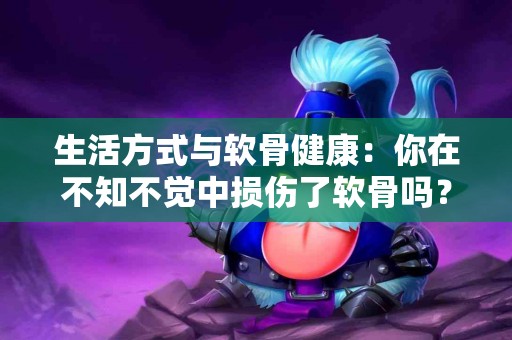 生活方式与软骨健康：你在不知不觉中损伤了软骨吗？