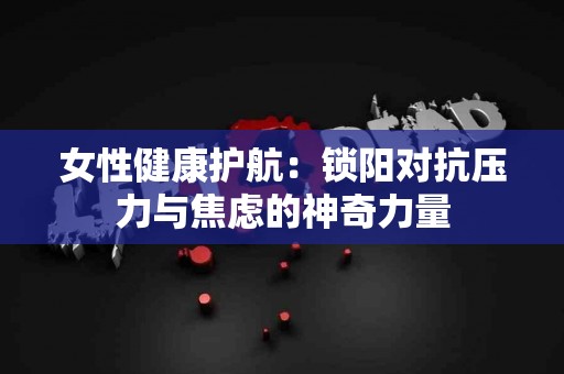 女性健康护航：锁阳对抗压力与焦虑的神奇力量
