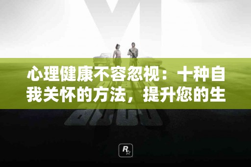 心理健康不容忽视：十种自我关怀的方法，提升您的生活品质！