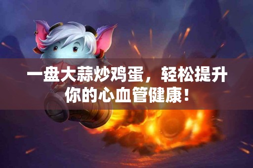 一盘大蒜炒鸡蛋，轻松提升你的心血管健康！