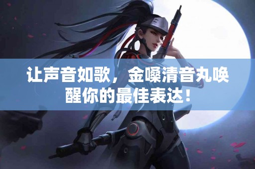 让声音如歌，金嗓清音丸唤醒你的最佳表达！