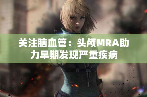 关注脑血管：头颅MRA助力早期发现严重疾病