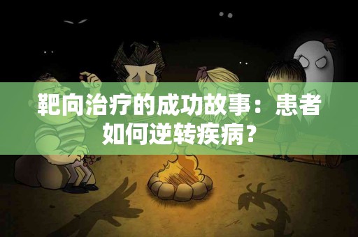 靶向治疗的成功故事：患者如何逆转疾病？