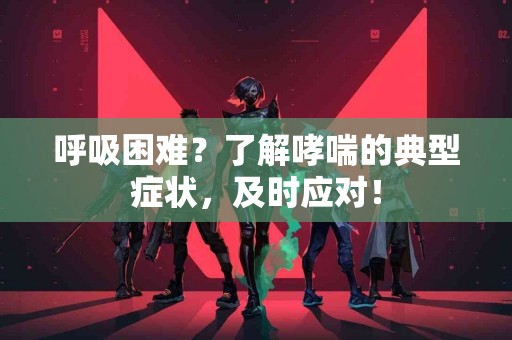 呼吸困难？了解哮喘的典型症状，及时应对！