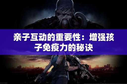 亲子互动的重要性：增强孩子免疫力的秘诀