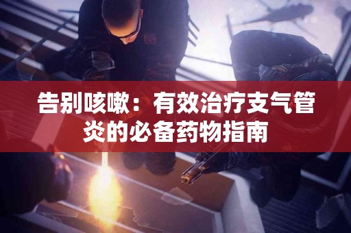 告别咳嗽：有效治疗支气管炎的必备药物指南