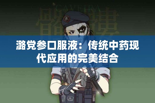 潞党参口服液：传统中药现代应用的完美结合