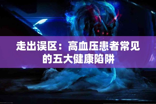 走出误区：高血压患者常见的五大健康陷阱