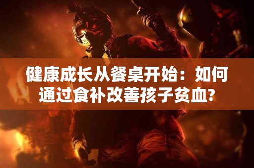 健康成长从餐桌开始：如何通过食补改善孩子贫血?