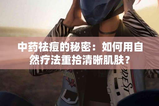 中药祛痘的秘密：如何用自然疗法重拾清晰肌肤？
