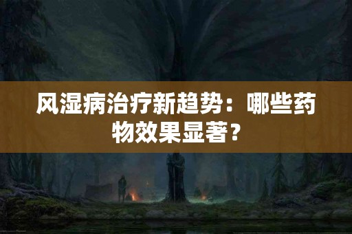 风湿病治疗新趋势：哪些药物效果显著？