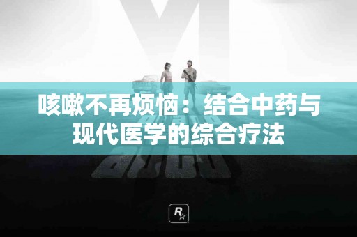 咳嗽不再烦恼：结合中药与现代医学的综合疗法
