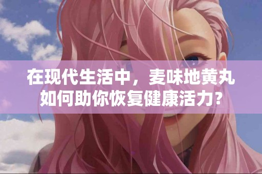 在现代生活中，麦味地黄丸如何助你恢复健康活力？