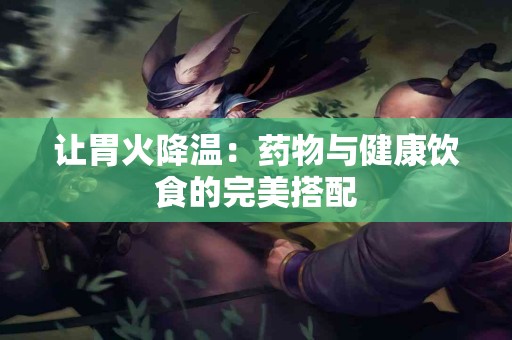 让胃火降温：药物与健康饮食的完美搭配