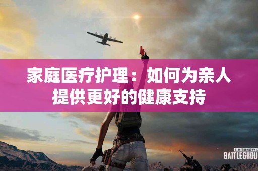 家庭医疗护理：如何为亲人提供更好的健康支持
