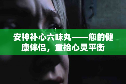 安神补心六味丸——您的健康伴侣，重拾心灵平衡