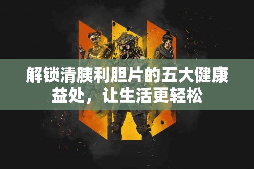 解锁清胰利胆片的五大健康益处，让生活更轻松