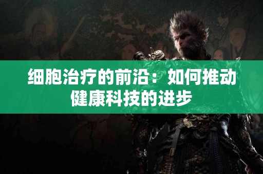 细胞治疗的前沿：如何推动健康科技的进步