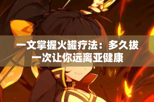 一文掌握火罐疗法：多久拔一次让你远离亚健康