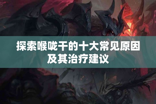 探索喉咙干的十大常见原因及其治疗建议