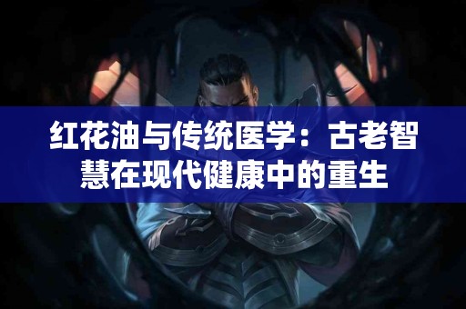 红花油与传统医学：古老智慧在现代健康中的重生