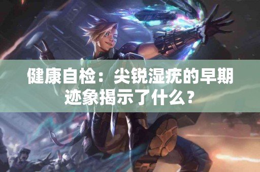 健康自检：尖锐湿疣的早期迹象揭示了什么？