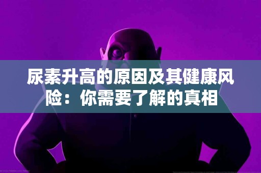 尿素升高的原因及其健康风险：你需要了解的真相