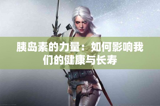 胰岛素的力量：如何影响我们的健康与长寿