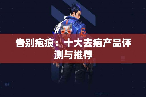 告别疤痕：十大去疤产品评测与推荐