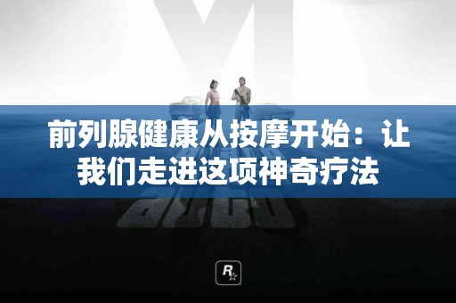 前列腺健康从按摩开始：让我们走进这项神奇疗法