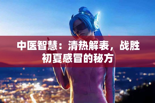 中医智慧：清热解表，战胜初夏感冒的秘方