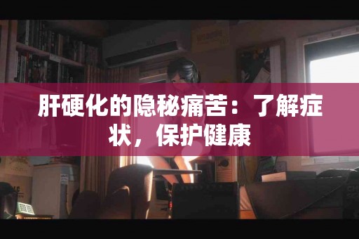 肝硬化的隐秘痛苦：了解症状，保护健康