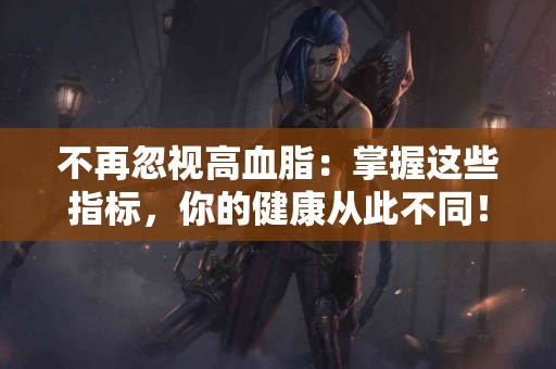 不再忽视高血脂：掌握这些指标，你的健康从此不同！