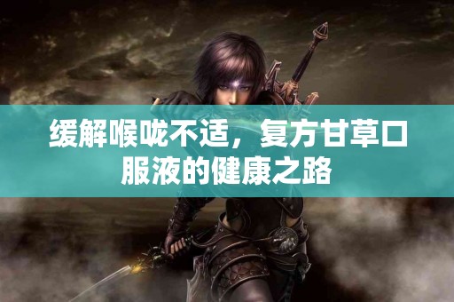 缓解喉咙不适，复方甘草口服液的健康之路