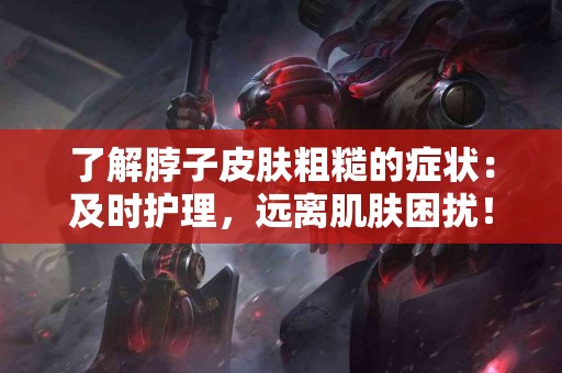 了解脖子皮肤粗糙的症状：及时护理，远离肌肤困扰！