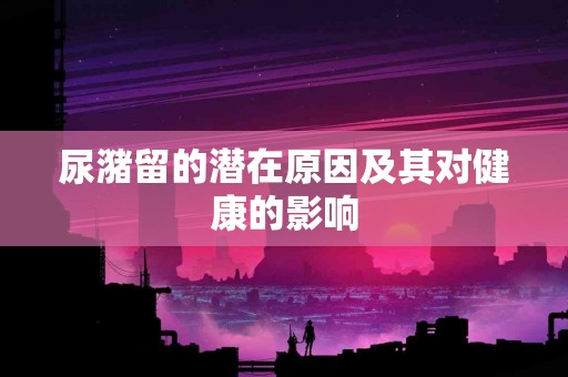 尿潴留的潜在原因及其对健康的影响