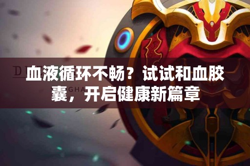 血液循环不畅？试试和血胶囊，开启健康新篇章