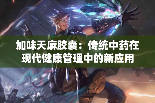 加味天麻胶囊：传统中药在现代健康管理中的新应用