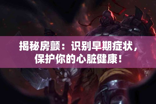 揭秘房颤：识别早期症状，保护你的心脏健康！