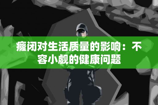 癃闭对生活质量的影响：不容小觑的健康问题