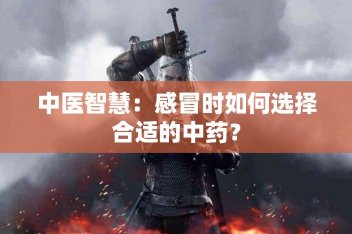 中医智慧：感冒时如何选择合适的中药？