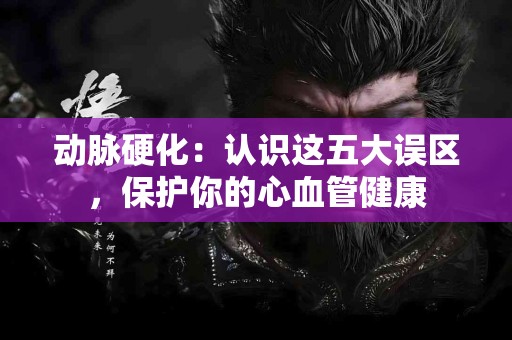 动脉硬化：认识这五大误区，保护你的心血管健康